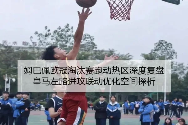 姆巴佩欧冠淘汰赛跑动热区深度复盘 皇马左路进攻联动优化空间探析